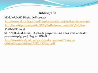 Bibliografía
Módulo UNAD Diseño de Proyectos
http://www.nlm.nih.gov/medlineplus/spanish/metabolicsyndrome.html
http://es.wikipedia.org/wiki/S%C3%ADndrome_metab%C3%B3lico
(SKINNER, 2012)
SKINNER, A. M. (2012). Diseño de proyectos. En Carlos, evaluación de
proyectos (pág. 300). Bogotá: UNAD.
http://wwwisis.ufg.edu.sv/wwwisis/documentos/TE/615.19-
C828m/615.19-C828m-CAPITULO%20I.pdf.
 