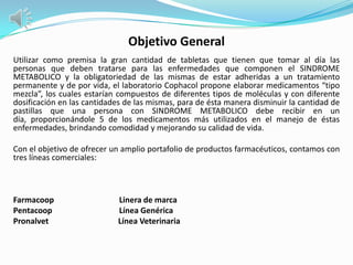 Objetivo General
Utilizar como premisa la gran cantidad de tabletas que tienen que tomar al día las
personas que deben tratarse para las enfermedades que componen el SINDROME
METABOLICO y la obligatoriedad de las mismas de estar adheridas a un tratamiento
permanente y de por vida, el laboratorio Cophacol propone elaborar medicamentos “tipo
mezcla”, los cuales estarían compuestos de diferentes tipos de moléculas y con diferente
dosificación en las cantidades de las mismas, para de ésta manera disminuir la cantidad de
pastillas que una persona con SINDROME METABOLICO debe recibir en un
día, proporcionándole 5 de los medicamentos más utilizados en el manejo de éstas
enfermedades, brindando comodidad y mejorando su calidad de vida.

Con el objetivo de ofrecer un amplio portafolio de productos farmacéuticos, contamos con
tres líneas comerciales:



Farmacoop                   Linera de marca
Pentacoop                   Línea Genérica
Pronalvet                   Línea Veterinaria
 