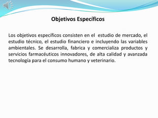 Objetivos Específicos

Los objetivos específicos consisten en el estudio de mercado, el
estudio técnico, el estudio financiero e incluyendo las variables
ambientales. Se desarrolla, fabrica y comercializa productos y
servicios farmacéuticos innovadores, de alta calidad y avanzada
tecnología para el consumo humano y veterinario.
 
