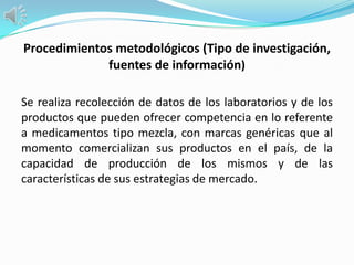Procedimientos metodológicos (Tipo de investigación,
             fuentes de información)

Se realiza recolección de datos de los laboratorios y de los
productos que pueden ofrecer competencia en lo referente
a medicamentos tipo mezcla, con marcas genéricas que al
momento comercializan sus productos en el país, de la
capacidad de producción de los mismos y de las
características de sus estrategias de mercado.
 