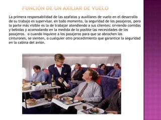 La primera responsabilidad de las azafatas y auxiliares de vuelo en el desarrollo
de su trabajo es supervisar, en todo momento, la seguridad de los pasajeros, pero
la parte más visible es la de trabajar atendiendo a sus clientes: sirviendo comidas
y bebidas y acomodando en la medida de lo posible las necesidades de los
pasajeros. o cuando inquiere a los pasajeros para que se abrochen los
cinturones, se sienten, o cualquier otro procedimiento que garantice la seguridad
en la cabina del avión.
 