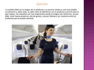 La azafata debe ser la imagen de un producto o un servicio siendo su cara mas amable.
La presencia y, sobre todo, su saber estar se identifican con el producto o servicio para el
que trabaja. Los requisitos son muy importantes siendo la imagen una referencia, ya que
debe tener buena presencia, don de gentes, conocer idiomas y ser resolutivo ante los
problemas que se puedan plantear.
 