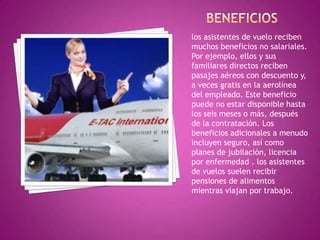 los asistentes de vuelo reciben
muchos beneficios no salariales.
Por ejemplo, ellos y sus
familiares directos reciben
pasajes aéreos con descuento y,
a veces gratis en la aerolínea
del empleado. Este beneficio
puede no estar disponible hasta
los seis meses o más, después
de la contratación. Los
beneficios adicionales a menudo
incluyen seguro, así como
planes de jubilación, licencia
por enfermedad . los asistentes
de vuelos suelen recibir
pensiones de alimentos
mientras viajan por trabajo.
 