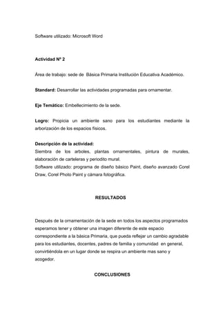Software utilizado: Microsoft Word




Actividad Nº 2


Área de trabajo: sede de Básica Primaria Institución Educativa Académico.


Standard: Desarrollar las actividades programadas para ornamentar.


Eje Temático: Embellecimiento de la sede.


Logro: Propicia un ambiente sano para los estudiantes mediante la
arborización de los espacios físicos.


Descripción de la actividad:
Siembra de los arboles, plantas ornamentales, pintura de murales,
elaboración de carteleras y periodito mural.
Software utilizado: programa de diseño básico Paint, diseño avanzado Corel
Draw, Corel Photo Paint y cámara fotográfica.




                               RESULTADOS




Después de la ornamentación de la sede en todos los aspectos programados
esperamos tener y obtener una imagen diferente de este espacio
correspondiente a la básica Primaria, que pueda reflejar un cambio agradable
para los estudiantes, docentes, padres de familia y comunidad en general,
convirtiéndola en un lugar donde se respira un ambiente mas sano y
acogedor.


                               CONCLUSIONES
 