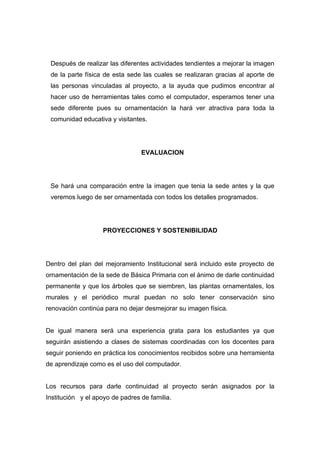 Después de realizar las diferentes actividades tendientes a mejorar la imagen
 de la parte física de esta sede las cuales se realizaran gracias al aporte de
 las personas vinculadas al proyecto, a la ayuda que pudimos encontrar al
 hacer uso de herramientas tales como el computador, esperamos tener una
 sede diferente pues su ornamentación la hará ver atractiva para toda la
 comunidad educativa y visitantes.




                                 EVALUACION




 Se hará una comparación entre la imagen que tenia la sede antes y la que
 veremos luego de ser ornamentada con todos los detalles programados.




                    PROYECCIONES Y SOSTENIBILIDAD




Dentro del plan del mejoramiento Institucional será incluido este proyecto de
ornamentación de la sede de Básica Primaria con el ánimo de darle continuidad
permanente y que los árboles que se siembren, las plantas ornamentales, los
murales y el periódico mural puedan no solo tener conservación sino
renovación continúa para no dejar desmejorar su imagen física.


De igual manera será una experiencia grata para los estudiantes ya que
seguirán asistiendo a clases de sistemas coordinadas con los docentes para
seguir poniendo en práctica los conocimientos recibidos sobre una herramienta
de aprendizaje como es el uso del computador.


Los recursos para darle continuidad al proyecto serán asignados por la
Institución y el apoyo de padres de familia.
 