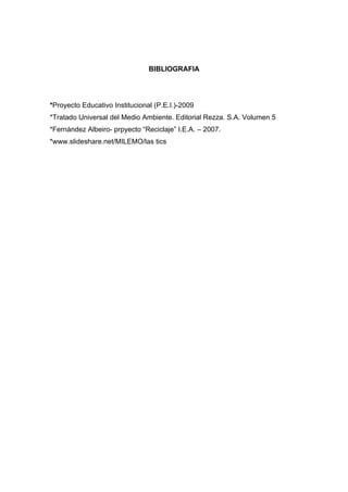 BIBLIOGRAFIA




*Proyecto Educativo Institucional (P.E.I.)-2009
*Tratado Universal del Medio Ambiente. Editorial Rezza. S.A. Volumen 5
*Fernández Albeiro- prpyecto “Reciclaje” I.E.A. – 2007.
*www.slideshare.net/MILEMO/las tics
 