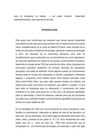para no entorpecer su trabajo             y así poder nosotros           desarrollar
satisfactoriamente esta experiencia de aula.




                                INTRODUCCION




 Este grupo esta conformado por docentes que hemos querido desarrollar
 una experiencia de aula que busca contribuir con el mejoramiento de la planta
 física, embellecimiento de la sede de Básica Primaria, sede principal de la
 Institución Educativa Académico de Cartago, aplicando nuestros aprendizajes
 a   favor   del   bienestar   de   la   comunidad   educativa;   para    este   fin
 consideraremos que la educación es una herramienta de suma importancia,
 por ello esta experiencia se inserta en la escuela y busca facilitar el acceso y
 desarrollar el manejo de las TICS por parte de los niños, niñas y jóvenes de la
 comunidad educativa Académico de primaria, llevando los estudiantes
 escogidos a las salas de sistemas, donde algunos poseen ya conocimientos
 básicos sobre el manejo del computador e internet, ingresando a diferentes
 páginas o programas como Diseño básico Paint Diseño avanzado Corel
 Draw.,Corel Photo Paint ,que sean ellos quienes escojan los diseños ,los
 colores para pintar ,las formas de organizar ,que definan y señalen lo que
 para ellos es importante para su adecuación y conservación del medio
 ambiente en su sede, para gozar de un aire puro y de espacios agradables
 para su aprendizaje y horas de descanso, además para que las locaciones
 que ellos usan y disfrutan tengan una presentación agradable porque esto les
 brinda una mejor calidad de vida.


 En la actualidad las TICS son una herramienta de suma importancia, pues
 facilitan la comunicación, mejorando la calidad de vida de las personas ,en
 este caso ,de los estudiantes de la sede luego de explicarles sobre todo a los
 niños, niñas y jóvenes de los grado 3º, 4º y 5º cinco estudiantes por cada
 grado ,que son y       como se usan las       TICS elos reconocerán que el
 computador es una herramienta tecnológica de avanzada a partir del siglo
 