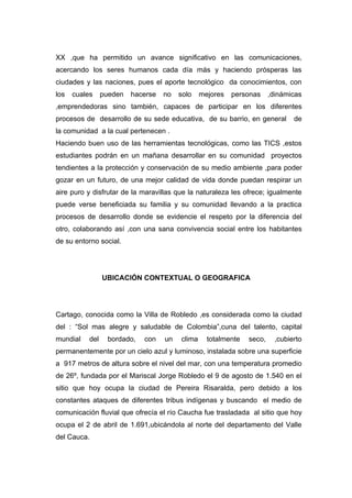 XX ,que ha permitido un avance significativo en las comunicaciones,
acercando los seres humanos cada día más y haciendo prósperas las
ciudades y las naciones, pues el aporte tecnológico da conocimientos, con
los   cuales     pueden   hacerse   no   solo    mejores   personas     ,dinámicas
,emprendedoras sino también, capaces de participar en los diferentes
procesos de desarrollo de su sede educativa, de su barrio, en general          de
la comunidad a la cual pertenecen .
Haciendo buen uso de las herramientas tecnológicas, como las TICS ,estos
estudiantes podrán en un mañana desarrollar en su comunidad proyectos
tendientes a la protección y conservación de su medio ambiente ,para poder
gozar en un futuro, de una mejor calidad de vida donde puedan respirar un
aire puro y disfrutar de la maravillas que la naturaleza les ofrece; igualmente
puede verse beneficiada su familia y su comunidad llevando a la practica
procesos de desarrollo donde se evidencie el respeto por la diferencia del
otro, colaborando así ,con una sana convivencia social entre los habitantes
de su entorno social.




                 UBICACIÓN CONTEXTUAL O GEOGRAFICA




Cartago, conocida como la Villa de Robledo ,es considerada como la ciudad
del : “Sol mas alegre y saludable de Colombia”,cuna del talento, capital
mundial    del    bordado,   con    un   clima     totalmente   seco,    ,cubierto
permanentemente por un cielo azul y luminoso, instalada sobre una superficie
a 917 metros de altura sobre el nivel del mar, con una temperatura promedio
de 26º, fundada por el Mariscal Jorge Robledo el 9 de agosto de 1.540 en el
sitio que hoy ocupa la ciudad de Pereira Risaralda, pero debido a los
constantes ataques de diferentes tribus indígenas y buscando el medio de
comunicación fluvial que ofrecía el río Caucha fue trasladada al sitio que hoy
ocupa el 2 de abril de 1.691,ubicándola al norte del departamento del Valle
del Cauca.
 