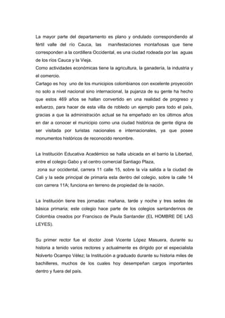 La mayor parte del departamento es plano y ondulado correspondiendo al
fértil valle del río Cauca, las     manifestaciones montañosas que tiene
corresponden a la cordillera Occidental, es una ciudad rodeada por las aguas
de los ríos Cauca y la Vieja.
Como actividades económicas tiene la agricultura, la ganadería, la industria y
el comercio.
Cartago es hoy uno de los municipios colombianos con excelente proyección
no solo a nivel nacional sino internacional, la pujanza de su gente ha hecho
que estos 469 años se hallan convertido en una realidad de progreso y
esfuerzo, para hacer de esta villa de robledo un ejemplo para todo el país,
gracias a que la administración actual se ha empeñado en los últimos años
en dar a conocer el municipio como una ciudad histórica de gente digna de
ser visitada por turistas nacionales e internacionales, ya que posee
monumentos históricos de reconocido renombre.


La Institución Educativa Académico se halla ubicada en el barrio la Libertad,
entre el colegio Gabo y el centro comercial Santiago Plaza,
zona sur occidental, carrera 11 calle 15, sobre la vía salida a la ciudad de
Cali y la sede principal de primaria esta dentro del colegio, sobre la calle 14
con carrera 11A; funciona en terreno de propiedad de la nación.


La Institución tiene tres jornadas: mañana, tarde y noche y tres sedes de
básica primaria; este colegio hace parte de los colegios santanderinos de
Colombia creados por Francisco de Paula Santander (EL HOMBRE DE LAS
LEYES).


Su primer rector fue el doctor José Vicente López Masuera, durante su
historia a tenido varios rectores y actualmente es dirigido por el especialista
Nolverto Ocampo Vélez; la Institución a graduado durante su historia miles de
bachilleres, muchos de los cuales hoy desempeñan cargos importantes
dentro y fuera del país.
 