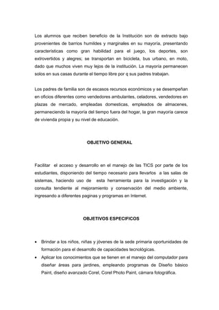 Los alumnos que reciben beneficio de la Institución son de extracto bajo
provenientes de barrios humildes y marginales en su mayoría, presentando
características como gran habilidad para el juego, los deportes, son
extrovertidos y alegres; se transportan en bicicleta, bus urbano, en moto,
dado que muchos viven muy lejos de la institución. La mayoría permanecen
solos en sus casas durante el tiempo libre por q sus padres trabajan.


Los padres de familia son de escasos recursos económicos y se desempeñan
en oficios diferentes como vendedores ambulantes, celadores, vendedores en
plazas de mercado, empleadas domesticas, empleados de almacenes,
permaneciendo la mayoría del tiempo fuera del hogar, la gran mayoría carece
de vivienda propia y su nivel de educación.




                           OBJETIVO GENERAL




Facilitar el acceso y desarrollo en el manejo de las TICS por parte de los
estudiantes, disponiendo del tiempo necesario para llevarlos a las salas de
sistemas, haciendo uso de      esta herramienta para la investigación y la
consulta tendiente al mejoramiento y conservación del medio ambiente,
ingresando a diferentes paginas y programas en Internet.




                         OBJETIVOS ESPECIFICOS




•   Brindar a los niños, niñas y jóvenes de la sede primaria oportunidades de
    formación para el desarrollo de capacidades tecnológicas.
•   Aplicar los conocimientos que se tienen en el manejo del computador para
    diseñar áreas para jardines, empleando programas de Diseño básico
    Paint, diseño avanzado Corel, Corel Photo Paint, cámara fotográfica.
 