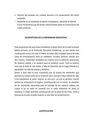 •   Adornar las paredes con murales alusivos a la conservación del medio
    ambiente.
°   Despertar en el estudiante el espíritu investigativo, utilizando el internet
    Como herramienta que les brinda conocimientos sobre la conservación del
    medio ambiente.




             DESCRIPCION DE LA NECESIDAD EDUCATIVA.




Esta experiencia de aula busca embellecer la parte física de la sede principal
básica primaria, en la Institución Educativa Académico, ya que siendo una
construcción nueva con solo 5 meses de haber sido ocupada carece de toda
clase de ornamentación tanto en carteleras, murales, jardines, arboles que
den sombra, recipientes señalados por colores para la selección adecuadas
de residuos sólidos y un espacio para el periódico mural. Todo lo anterior
hace que la sede se vea simple, y falta de aderezos que la hagan llamativa y
agradable a la vista de propios y extraños.
Anexo a esto esta lo mas importante que es buscar los elementos que
permitan la conservación de un ambiente sano, que den mejor calidad de vida
a los estudiantes al poder respirar un aire puro ,ya que al sembrar nuevas
plantas se enriquecerá el oxigeno; contribuyendo con el mismo, la ubicación
de los recipientes necesarios para el reciclaje de los residuos sólidos, los
cuales al ya no estar en contacto con el suelo mejorarán en todos lo
aspectos, el medio ambiente contribuyendo con la salud de los niños, niñas y
jóvenes de la sede al poder respirar un aire libre de contaminación.




                               JUSTIFICACION
 
