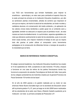 Las TICS son herramientas que brindan facilidades para mejorar la
 enseñanza – aprendizaje y en este caso para cambiarle el aspecto físico de
 la sede principal de primaria en la Institución Educativa Académico, por ello
 se sembraran plantas ornamentales ,árboles de sombrío que mejoraran el
 aire que se respira y de hecho la salud de los estudiantes ;se harán murales y
 carteleras alusivas a la conservación del medio ambiente, y la aplicación de
 los valores cívicos todos tendientes a poder gozar de un ambiente sano y
 agradable; también se adecuará un espacio para el periódico mural , de esta
 manera se hará el embellecimiento lo cual brindara aspectos agradables a la
 vista que afectaran positivamente la salud de los estudiantes, pues no es solo
 tener cosas bonitas ,sino mejorar mediante el trabajo el aire que se respira
 todo ello gracias al poder utilizar el computador como herramienta
 pedagógica en la consecución de diferentes formas o manejos de acuerdo a
 la necesidad que se tiene.




             MARCO DE REFERENCIA TEORICO CONCEPTUAL




El colegio nacional Académico, hoy Institución Educativa Académico fue creado
el 15 de septiembre de 1839, cumpliendo en este momento 170 años, empezó
a funcionar en una casa de retiros de los padres franciscanos donde hoy
funciona la corporación de estudios Tecnológicos de Norte del Valle, hace parte
de los colegios santanderinos de Colombia creados por el general Francisco de
Paula Santander “El hombre de las leyes”.


 En el año de 2004 gracias a la gestión realizada por su rector en ese
 entonces Héctor Bueno Gonzáles logro con la secretaria de Educación ubicar
 allí la primaria grados 4º y 5º, pero ya luego en el año 2008 fueron reubicados
 allí los estudiantes de la sede Juan Daza y Roberto Castaño quedando ya la
 Institución con toda su primaria completa de Preescolar a 5º.
 