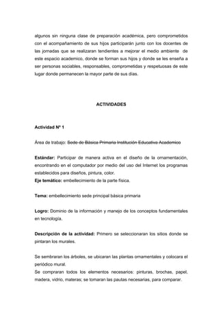 algunos sin ninguna clase de preparación académica, pero comprometidos
con el acompañamiento de sus hijos participarán junto con los docentes de
las jornadas que se realizaran tendientes a mejorar el medio ambiente de
este espacio academico, donde se forman sus hijos y donde se les enseña a
ser personas sociables, responsables, comprometidas y respetuosas de este
lugar donde permanecen la mayor parte de sus días.




                                ACTIVIDADES




Actividad Nº 1


Área de trabajo: Sede de Básica Primaria Institución Educativa Academico


Estándar: Participar de manera activa en el diseño de la ornamentación,
encontrando en el computador por medio del uso del Internet los programas
establecidos para diseños, pintura, color.
Eje temático: embellecimiento de la parte física.


Tema: embellecimiento sede principal básica primaria


Logro: Dominio de la información y manejo de los conceptos fundamentales
en tecnología.


Descripción de la actividad: Primero se seleccionaran los sitios donde se
pintaran los murales.


Se sembraran los árboles, se ubicaran las plantas ornamentales y colocara el
periódico mural.
Se compraran todos los elementos necesarios: pinturas, brochas, papel,
madera, vidrio, materas; se tomaran las pautas necesarias, para comparar.
 