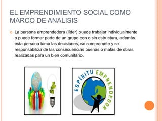 EL EMPRENDIMIENTO SOCIAL COMO
MARCO DE ANALISIS
 La persona emprendedora (líder) puede trabajar individualmente
o puede formar parte de un grupo con o sin estructura, además
esta persona toma las decisiones, se compromete y se
responsabiliza de las consecuencias buenas o malas de obras
realizadas para un bien comunitario.
 