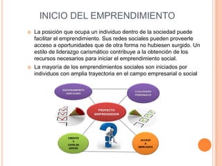 INICIO DEL EMPRENDIMIENTO
 La posición que ocupa un individuo dentro de la sociedad puede
facilitar el emprendimiento. Sus redes sociales pueden proveerle
acceso a oportunidades que de otra forma no hubiesen surgido. Un
estilo de liderazgo carismático contribuye a la obtención de los
recursos necesarios para iniciar el emprendimiento social.
 La mayoría de los emprendimientos sociales son iniciados por
individuos con amplia trayectoria en el campo empresarial o social
 