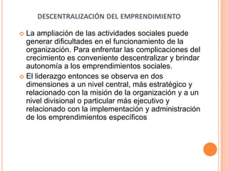DESCENTRALIZACIÓN DEL EMPRENDIMIENTO
 La ampliación de las actividades sociales puede
generar dificultades en el funcionamiento de la
organización. Para enfrentar las complicaciones del
crecimiento es conveniente descentralizar y brindar
autonomía a los emprendimientos sociales.
 El liderazgo entonces se observa en dos
dimensiones a un nivel central, más estratégico y
relacionado con la misión de la organización y a un
nivel divisional o particular más ejecutivo y
relacionado con la implementación y administración
de los emprendimientos específicos
 