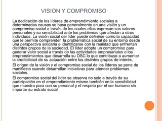 VISION Y COMPROMISO
La dedicación de los líderes de emprendimiento sociales a
determinadas causas se basa generalmente en una visión y un
compromiso social a través de los cuales ellos expresan sus valores
personales y su sensibilidad ante los problemas que afectan a otros
individuos. La visión social del líder puede definirse como la capacidad
que le permite comprender la problemática social de su entorno desde
una perspectiva solidaria e identificarse con la realidad que enfrentan
distintos grupos de la sociedad. El líder adopta un compromiso para
generar valor social a través de las actividades empresariales o los
emprendimientos que desarrolla su OSC lo que contribuye a aumentar
la credibilidad de su actuación entre los distintos grupos de interés.
El origen de la visión y el compromiso social de los líderes se pone de
manifiesto cuando desarrollan iniciativas para atender problemas
sociales.
El compromiso social del líder se observa no solo a través de su
participación en el emprendimiento mismo también en la sensibilidad
que muestra para con su personal y el respeto por el ser humano sin
importar su estrato social
 