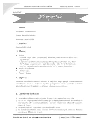 Benemérita Universidad Autónoma de Puebla Lingüística y Literatura Hispánica
Proyecto de Fomento a la Lectura y Creación Literaria Y vivieron felices… ¿Para siempre?
12
Actividad 3
1. Diseño:
Frida María Sampedro Solís
Aurora Marisol León Bravo
Rosamara López Carrillo
2. Duración:
Una sesión (50 min.)
3. Material:
 Textos:
- Borges L. Jorge. Emma Zunz [en línea]. Argentina [Fecha de consulta: 1 julio 2014].
Disponible en:
< http://www.escribirte.com.ar/destacados/3/borges/textos/385/emma-zunz-.htm>.
- Poe A. Edgar Corazón delator. [Fecha de consulta: 1 julio 2014]. Disponible en:
<http://www.ciudadseva.com/textos/cuentos/ing/poe/el_corazon_delator.htm>.
 Rúbrica de evaluación.
 Libreta y hojas.
 Plumas y lápices.
4. Objetivos:
Introducir al alumno a la literatura fantástica de Jorge Luis Borges y Edgar Allan Poe mediante
obras literarias atractivas y fácilmente digeribles que le permitan conocer la variedad existente de
género literario y así él se adentre en la lectura cotidiana sin imposiciones.
5. Desarrollo de la actividad:
a) Se creará un ambiente propicio por parte de los docentes para trabajar en el salón.
b) Se dará una biografía corta sobre los autores que se leerán y se dará una serie de características
muy generales sobre las corrientes literarias a las cuales pertenecieron cada uno de los autores.
(menos de 5 min.)
c) Se proporcionarán a cada alumno las copias de ambos textos.
d) Se iniciará con la lectura guiada y se dará tiempo a los alumnos para anotar los elementos
encontrados. (15 min. por lectura)
¿Te lo esperabas?
 