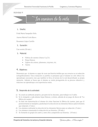 Benemérita Universidad Autónoma de Puebla Lingüística y Literatura Hispánica
Proyecto de Fomento a la Lectura y Creación Literaria Y vivieron felices… ¿Para siempre?
14
Actividad 4
1. Diseño:
Frida María Sampedro Solís
Aurora Marisol León Bravo
Rosamara López Carrillo
2. Duración:
Una sesión (50 min.)
3. Material:
 Fábrica de cuentos (Anexo 5 p.21)
 Hojas blancas
 Lápices de colores, plumones, crayones, etc.
 Tijeras
4. Objetivos:
Demostrar que el alumno es capaz de crear una historia inédita que sea correcta en su redacción
(ortográficamente). Esta evaluación se justifica si pensamos que el alumno no sólo obtuvo los
aprendizajes necesarios sino que también lo lleva al terreno de lo real desarrollando su propia
narración. Además se busca que el alumno se sienta protagonista de su proceso educativo y
relacione sus aprendizajes con experiencias reales.
5. Desarrollo de la actividad:
a) Se creará un ambiente propicio, por parte de los docentes, para trabajar en el salón.
b) Se le otorgarán a cada alumno hojas blancas y colores, además de un juego de discos de “La
fábrica de cuentos”.
c) Se hará una demostración al alumno de cómo funciona la fábrica de cuentos, para que él
posteriormente la manipule y pueda hacer la elección de sus elementos básicos para la historia
que redactará. (3 min.)
d) Los alumnos realizarán la selección de los elementos básicos para su redacción. (5 min.)
e) Los alumnos comenzarán la redacción de sus historias. (20 min.)
f) Se formarán en grupos de cuatro y entre ellos compartirán sus historias. (10 min.)
Los caminosde la vida
 
