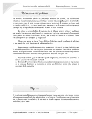 Benemérita Universidad Autónoma de Puebla Lingüística y Literatura Hispánica
Proyecto de Fomento a la Lectura y Creación Literaria Y vivieron felices… ¿Para siempre?
4
Delimitación del problema
Objetivos
En México, actualmente, existe un porcentaje mínimo de lectores, las instituciones
educativas buscan incrementar este porcentaje y utilizan métodos pedagógicos desarrollados
en otros países y por lo tanto en otras culturas, que en la mayoría de los casos no tienen nada
en común con México; y en consecuencia, muy pocas veces se alcanza un resultado favorable
y aunque hay excepciones no se incrementa en nada el nivel nacional.
Lo crítico no sólo es la falta de lectores, sino la falta de lectores críticos y analíticos,
que no sólo lean sino que aquello que leen puedan procesarlo de manera que influya su vida
y esto genere un cambio en su manera de ser y por lo tanto un cambio en la sociedad. Puede
ser que logremos que lean pero ¿y luego qué?
Makarenco (como se cita en Yepes, 2008, p. 5) declaro que, la enseñanza de la lectura
es una transición en la formación de hábitos culturales.
Es por eso que consideramos de suma importancia vincular la motivación lectora con
el individuo y su cultura. En este proyecto planteamos una respuesta favorable al problema;
además, nos aproximamos a una vinculación de estos dos puntos sumamente importantes,
como una herramienta a la resolución de problemas. Nuestros enfoques son:
1. Lectura-Realidad: Que el individuo pueda ampliar su panorama con respecto a la
lectura y su vinculación con la realidad.
2. Escritura-Decisiones: Que el individuo pueda analizar de manera clara la importancia
de la toma de decisiones al momento de cerrar una historia y cómo éstas afectan el
desenlace de la narración.
El objetivo principal de este proyecto es que el alumno pueda acercarse a los textos, pero no
sólo de manera superficial, sino adentrándose en la historia. Consideramos que es importante
que el alumno sea crítico a la hora de leer y no un simple receptor, sino que pueda establecer
un diálogo con el texto.
 