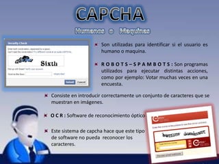Son utilizadas para identificar si el usuario es 
humano o maquina. 
R O B O T S – S P A M B O T S : Son programas 
utilizados para ejecutar distintas acciones, 
como por ejemplo: Votar muchas veces en una 
encuesta. 
Consiste en introducir correctamente un conjunto de caracteres que se 
muestran en imágenes. 
O C R : Software de reconocimiento óptico 
Este sistema de capcha hace que este tipo 
de software no pueda reconocer los 
caracteres. 
 