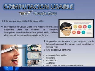  Esta siempre encendida, lista y accesible. 
 El propósito de Google Glass sería mostrar información 
disponible para los usuarios de teléfonos 
inteligentes sin utilizar las manos, permitiendo también 
el acceso a Internet mediante órdenes de voz. 
 Dispositivo montado en un par de gafas, que le 
brinda al usuario información visual y auditiva en 
tiempo real. 
 Este dispositivo contiene: 
• Cámara de fotos y video 
• Micrófono 
• CPU con GPS 
• Audífonos 
• Micro proyector sobre prisma transparente 
 