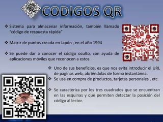  Sistema para almacenar información, también llamado 
“código de respuesta rápida” 
 Matriz de puntos creada en Japón , en el año 1994 
 Se puede dar a conocer el código oculto, con ayuda de 
aplicaciones móviles que reconocen a estos. 
 Uno de sus beneficios, es que nos evita introducir el URL 
de paginas web, abriéndolas de forma instantánea. 
 Se usa en compra de productos, tarjetas personales , etc. 
 Se caracteriza por los tres cuadrados que se encuentran 
en las esquinas y que permiten detectar la posición del 
código al lector. 
 