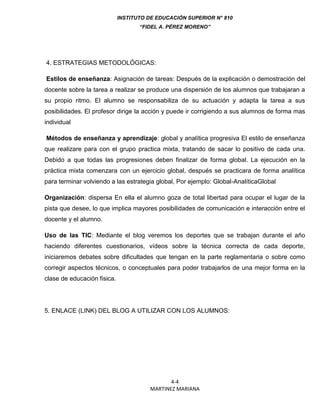 INSTITUTO DE EDUCACIÓN SUPERIOR N° 810
“FIDEL A. PÉREZ MORENO”
4-4
MARTINEZ MARIANA
4. ESTRATEGIAS METODOLÓGICAS:
Estilos de enseñanza: Asignación de tareas: Después de la explicación o demostración del
docente sobre la tarea a realizar se produce una dispersión de los alumnos que trabajaran a
su propio ritmo. El alumno se responsabiliza de su actuación y adapta la tarea a sus
posibilidades. El profesor dirige la acción y puede ir corrigiendo a sus alumnos de forma mas
individual
Métodos de enseñanza y aprendizaje: global y analítica progresiva El estilo de enseñanza
que realizare para con el grupo practica mixta, tratando de sacar lo positivo de cada una.
Debido a que todas las progresiones deben finalizar de forma global. La ejecución en la
práctica mixta comenzara con un ejercicio global, después se practicara de forma analítica
para terminar volviendo a las estrategia global, Por ejemplo: Global-AnalíticaGlobal
Organización: dispersa En ella el alumno goza de total libertad para ocupar el lugar de la
pista que desee, lo que implica mayores posibilidades de comunicación e interacción entre el
docente y el alumno.
Uso de las TIC: Mediante el blog veremos los deportes que se trabajan durante el año
haciendo diferentes cuestionarios, vídeos sobre la técnica correcta de cada deporte,
iniciaremos debates sobre dificultades que tengan en la parte reglamentaria o sobre como
corregir aspectos técnicos, o conceptuales para poder trabajarlos de una mejor forma en la
clase de educación fisica.
5. ENLACE (LINK) DEL BLOG A UTILIZAR CON LOS ALUMNOS:
 