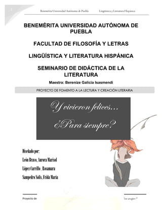 Benemérita Universidad Autónoma de Puebla Lingüística y Literatura Hispánica
Proyecto de Fomento a la Lectura y Creación Literaria Y vivieron felices… ¿Para siempre?
1
BENEMÉRITA UNIVERSIDAD AUTÓNOMA DE
PUEBLA
FACULTAD DE FILOSOFÍA Y LETRAS
LINGÜÍSTICA Y LITERATURA HISPÁNICA
SEMINARIO DE DIDÁCTICA DE LA
LITERATURA
Maestra: Berenize Galicia Isasmendi
Diseñadopor:
LeónBravo,AuroraMarisol
LópezCarrillo, Rosamara
SampedroSolís,FridaMaría
PROYECTO DE FOMENTO A LA LECTURA Y CREACIÓN LITERARIA
Y vivieron felices…
¿Para siempre?
 