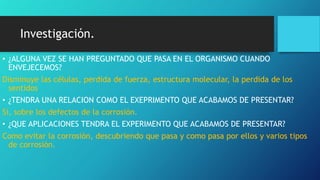 Investigación.
• ¿ALGUNA VEZ SE HAN PREGUNTADO QUE PASA EN EL ORGANISMO CUANDO
ENVEJECEMOS?
Disminuye las células, perdida de fuerza, estructura molecular, la perdida de los
sentidos
• ¿TENDRA UNA RELACION COMO EL EXEPRIMENTO QUE ACABAMOS DE PRESENTAR?
Si, sobre los defectos de la corrosión.
• ¿QUE APLICACIONES TENDRA EL EXPERIMENTO QUE ACABAMOS DE PRESENTAR?
Como evitar la corrosión, descubriendo que pasa y como pasa por ellos y varios tipos
de corrosión.
 