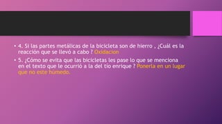 • 4. Si las partes metálicas de la bicicleta son de hierro , ¿Cuál es la
reacción que se llevó a cabo ? Oxidacion
• 5. ¿Cómo se evita que las bicicletas les pase lo que se menciona
en el texto que le ocurrió a la del tío enrique ? Ponerla en un lugar
que no este húmedo.
 