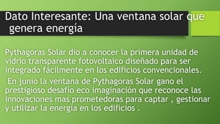 Dato Interesante: Una ventana solar que
genera energía
Pythagoras Solar dio a conocer la primera unidad de
vidrio transparente fotovoltaico diseñado para ser
integrado fácilmente en los edificios convencionales.
En junio la ventana de Pythagoras Solar gano el
prestigioso desafío eco imaginación que reconoce las
innovaciones mas prometedoras para captar , gestionar
y utilizar la energía en los edificios .
 
