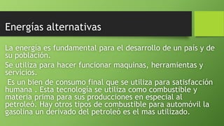 Energías alternativas
La energía es fundamental para el desarrollo de un país y de
su población.
Se utiliza para hacer funcionar maquinas, herramientas y
servicios.
Es un bien de consumo final que se utiliza para satisfacción
humana . Esta tecnología se utiliza como combustible y
materia prima para sus producciones en especial al
petroleó. Hay otros tipos de combustible para automóvil la
gasolina un derivado del petroleó es el mas utilizado.
 