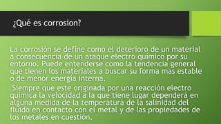 ¿Qué es corrosion?
La corrosión se define como el deterioro de un material
a consecuencia de un ataque electro químico por su
entorno. Puede entenderse como la tendencia general
que tienen los materiales a buscar su forma mas estable
o de menor energía interna.
Siempre que este originada por una reacción electro
química la velocidad a la que tiene lugar dependerá en
alguna medida de la temperatura de la salinidad del
fluido en contacto con el metal y de las propiedades de
los metales en cuestión.
 