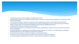 1.-Sustancias que tienen sabor amargo y son jabonosas al tacto.
9.-Este tipo de corrosión es cuando dos metales están en contacto y ambos están sumergidos en un electrolito fluirá
corriente entre ellos.
2.-Es un proceso donde se separan los elementos del compuesto que forman, usando para ello la electricidad.
10.-Este tipo de corrosión es el que se produce por la reacción del hidrógeno con los carburos del acero formando
metano y dando lugar a la formación de ampollas, huecos internos, decarburización, etc.
3.-Químicamente como se le denomina a la corrosión.
16.-Este tipo de corrosión es causada por burbujas de vapor originadas por cambios bruscos de presión que chocan
contra la superficie.
4.-Proceso basado en el traslado de iones metálicos desde un ánodo a un cátodo en un medio líquido, compuesto
fundamentalmente por sales metálicas y ligeramente acidulado.
19.-Es el proceso en el que se cubren los metales con pinturas especiales.
6.-Proceso en que la sustancia que pierde electrones aumenta su número de oxidación.
20.-Para proteger los metales de la corrosión, una alternativa es recubrirlo con plásticos...
 