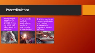 Procedimiento
1. Coloquen por
separado un
pedazo de lana
de acero y el
clavo sobre el
cenicero.
2. Con mucho
cuidado,
enciendan un
cerillo y
acerquen la
flama al clavo.
3. ahora, con mayor
cuidado, enciendan
otro cerillo y
acérquenlo al
fragmento de lana
de acero.
 
