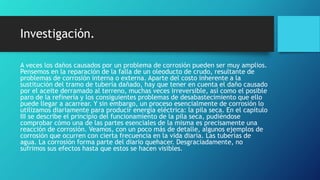 Investigación.
A veces los daños causados por un problema de corrosión pueden ser muy amplios.
Pensemos en la reparación de la falla de un oleoducto de crudo, resultante de
problemas de corrosión interna o externa. Aparte del costo inherente a la
sustitución del tramo de tubería dañado, hay que tener en cuenta el daño causado
por el aceite derramado al terreno, muchas veces irreversible, así como el posible
paro de la refinería y los consiguientes problemas de desabastecimiento que ello
puede llegar a acarrear. Y sin embargo, un proceso esencialmente de corrosión lo
utilizamos diariamente para producir energía eléctrica: la pila seca. En el capítulo
III se describe el principio del funcionamiento de la pila seca, pudiéndose
comprobar cómo una de las partes esenciales de la misma es precisamente una
reacción de corrosión. Veamos, con un poco más de detalle, algunos ejemplos de
corrosión que ocurren con cierta frecuencia en la vida diaria. Las tuberías de
agua. La corrosión forma parte del diario quehacer. Desgraciadamente, no
sufrimos sus efectos hasta que estos se hacen visibles.
 