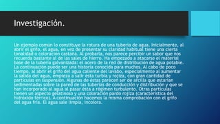 Investigación.
Un ejemplo común lo constituye la rotura de una tubería de agua. Inicialmente, al
abrir el grifo, el agua, en vez de presentar su claridad habitual tiene una cierta
tonalidad o coloración castaña. Al probarla, nos parece percibir un sabor que nos
recuerda bastante al de las sales de hierro. Ha empezado a atacarse el material
base de la tubería galvanizada: el acero de la red de distribución de agua potable.
La continuación puede ser una historia conocida para muchos. Al cabo de poco
tiempo, al abrir el grifo del agua caliente del lavabo, especialmente al aumentar
la salida del agua, empieza a salir ésta turbia y rojiza, con gran cantidad de
partículas en suspensión. Algunas de éstas parecen ser de arcilla que estarían
sedimentadas sobre la pared de las tuberías de conducción y distribución y que se
han incorporado al agua al pasar ésta a régimen turbulento. Otras partículas
tienen un aspecto gelatinoso y una coloración pardo rojiza (característica del
hidróxido férrico). A continuación hacemos la misma comprobación con el grifo
del agua fría. El agua sale limpia, incolora.
 