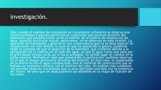 investigación.
Sólo cuando el régimen de circulación es claramente turbulento se observa una
cierta turbiedad y algunas partículas en suspensión que parecen provenir del
sedimento que pudiera existir ya en el interior de la tubería de conducción de
agua. Aquellas partículas rojizas, gelatinosas, no se observan en esta ocasión. La
aparición de humedades y goteras es una consecuencia que no se deja esperar. Al
inspeccionar con más detalle la zona en que ha aparecido la gotera, podemos
tener la sorpresa de que la aparición de la humedad, que creíamos debida a la
perforación de la tubería por el lado del agua, ya que el agua rojiza que salía por
el grifo desde tiempo atrás así lo hacía presagiar, ha tenido lugar en cambio en la
parte exterior. Retirado el tubo que presentaba la perforación, pudimos observar
en él que el ataque perforante provenía del exterior. En este caso, el responsable
de la avería no era el agua transportada, sino el material de construcción que se
hallaba en estrecho contacto con el exterior del tubo. Un análisis más cuidadoso
nos permite observar claramente que la zona afectada coincidía con la existencia
de "restos" de yeso que sin duda pusieron los albañiles en la etapa de fijación de
los tubos.
 