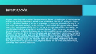 Investigación.
El yeso tiene la particularidad de que además de ser corrosivo por sí mismo frente
al hierro y acero galvanizado, entre otros materiales metálicos, es higroscópico,
por lo cual tiene tendencia a captar y retener la humedad y con ello proseguir la
corrosión hasta sus últimas consecuencias. El automóvil. Empiezan apareciendo
manchitas y picaduras minúsculas en los parachoques, que si bien no afectan su
resistencia mecánica, sí deslucen su presentación. Posteriormente, se pueden
localizar puntos aislados de ataque en las partes cubiertas por molduras que iban
fijadas en agujeros de la carrocería; cada vez que lavamos el coche observamos la
afluencia de herrumbre que sale de debajo de tales molduras Bajo las alfombrillas
han aparecido picaduras perforantes y lo que es peor, el sonido emitido al
percutir es análogo al de una hojalata llena de herrumbre. Problemas similares
han aparecido en los guardabarros, especialmente en las zonas más escondidas,
donde se había acumulado barro.
 