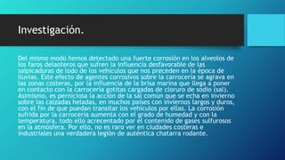 Investigación.
Del mismo modo hemos detectado una fuerte corrosión en los alveolos de
los faros delanteros que sufren la influencia desfavorable de las
salpicaduras de lodo de los vehículos que nos preceden en la época de
lluvias. Este efecto de agentes corrosivos sobre la carrocería se agrava en
las zonas costeras, por la influencia de la brisa marina que llega a poner
en contacto con la carrocería gotitas cargadas de cloruro de sodio (sal).
Asimismo, es perniciosa la acción de la sal común que se echa en invierno
sobre las calzadas heladas, en muchos países con inviernos largos y duros,
con el fin de que puedan transitar los vehículos por ellas. La corrosión
sufrida por la carrocería aumenta con el grado de humedad y con la
temperatura, todo ello acrecentado por el contenido de gases sulfurosos
en la atmósfera. Por ello, no es raro ver en ciudades costeras e
industriales una verdadera legión de auténtica chatarra rodante.
 