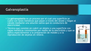 Galvanoplastía
• La galvanoplastia es un proceso por el cual una superficie se
cubre con iones metálicos que pasan a través del ánodo y llegan al
cátodo mediante una solución salina que es conductora de
electricidad.
• Técnica que consiste en cubrir un objeto o una superficie con
capas metálicas consistentes por medio de la electrólisis y que se
aplica especialmente a la preparación de moldes y a la
reproducción de objetos en relieve.
 