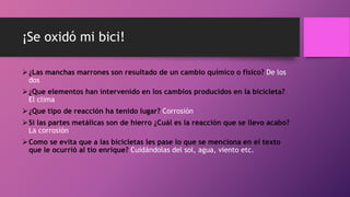 ¡Se oxidó mi bici!
¿Las manchas marrones son resultado de un cambio químico o físico? De los
dos
¿Que elementos han intervenido en los cambios producidos en la bicicleta?
El clima
¿Que tipo de reacción ha tenido lugar? Corrosión
Si las partes metálicas son de hierro ¿Cuál es la reacción que se llevo acabo?
La corrosión
Como se evita que a las bicicletas les pase lo que se menciona en el texto
que le ocurrió al tío enrique? Cuidándolas del sol, agua, viento etc.
 