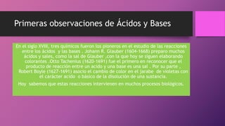 Primeras observaciones de Ácidos y Bases
En el siglo XVIII, tres químicos fueron los pioneros en el estudio de las reacciones
entre los ácidos y las bases . Johann R. Glauber (1604-1668) preparo muchos
ácidos y sales, como la sal de Glauber ,con la que hoy se siguen elaborando
colorantes .Otto Tachenius (1620-1691) fue el primero en reconocer que el
producto de reacción entre un acido y una base es una sal . Por su parte ,
Robert Boyle (1627-1691) asocio el cambio de color en el jarabe de violetas con
el carácter acido o básico de la disolución de una sustancia.
Hoy sabemos que estas reacciones intervienen en muchos procesos biológicos.
 