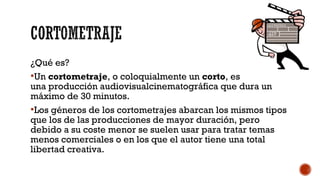 ¿Qué es?
Un cortometraje, o coloquialmente un corto, es
una producción audiovisualcinematográfica que dura un
máximo de 30 minutos.
Los géneros de los cortometrajes abarcan los mismos tipos
que los de las producciones de mayor duración, pero
debido a su coste menor se suelen usar para tratar temas
menos comerciales o en los que el autor tiene una total
libertad creativa.
 