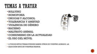  BULLYING
 HOMOFOBIA
 DROGAS Y ALCOHOL
 TOLERANCIA Y AMISTAD
 VIOLENCIA DE GÉNERO
 RACISMO
 MALTRATO ANIMAL
 CONSUMISMO EN LA ACTUALIDAD
 EL USO DEL MÓVIL
 A TODOS ESTOS TEMAS PUEDEN HABER OTROS DE VUESTRO AGRADO, LA
 ELECCIÓN ESTÁ EN VUESTRAS MANOS.
 