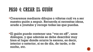 Crearemos mediante dibujos o viñetas cuál va a ser
nuestra guión a seguir. Recuerda si necesitas ideas,
acude a youtube y recoge todas las que puedas.
El guión puede contener una “voz en off”, unos
diálogos, y que además se debe describir muy
bien el lugar donde ocurre la escena, es decir,
interior o exterior, si es de día, de tarde, o de
noche, etc.
 