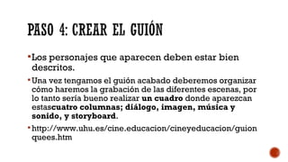 Los personajes que aparecen deben estar bien
descritos.
Una vez tengamos el guión acabado deberemos organizar
cómo haremos la grabación de las diferentes escenas, por
lo tanto sería bueno realizar un cuadro donde aparezcan
estascuatro columnas; diálogo, imagen, música y
sonido, y storyboard. 
http://www.uhu.es/cine.educacion/cineyeducacion/guion
quees.htm
 