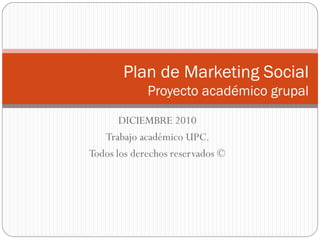 Plan de Marketing Social
             Proyecto académico grupal
       DICIEMBRE 2010
   Trabajo académico UPC.
Todos los derechos reservados ©
 