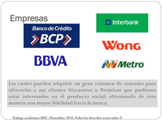 Empresas




Las cuales pueden adquirir un gran volumen de entradas para
ofrecerlas a sus clientes frecuentes o Premium que pudieran
estar interesados en el producto social; obteniendo de ésta
manera una mayor fidelidad hacia la marca.

 Trabajo académico UPC. Diciembre 2010. Todos los derechos reservados ©
 